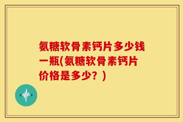 氨糖软骨素钙片多少钱一瓶(氨糖软骨素钙片价格是多少？)