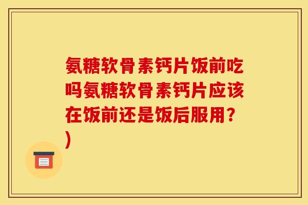 氨糖软骨素钙片饭前吃吗氨糖软骨素钙片应该在饭前还是饭后服用？)