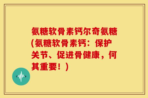 氨糖软骨素钙尔奇氨糖(氨糖软骨素钙：保护关节、促进骨健康，何其重要！)