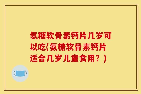 氨糖软骨素钙片几岁可以吃(氨糖软骨素钙片适合几岁儿童食用？)