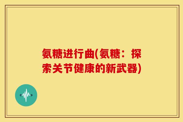 氨糖进行曲(氨糖：探索关节健康的新武器)