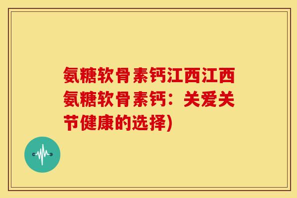 氨糖软骨素钙江西江西氨糖软骨素钙：关爱关节健康的选择)
