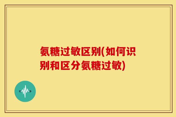 氨糖过敏区别(如何识别和区分氨糖过敏)
