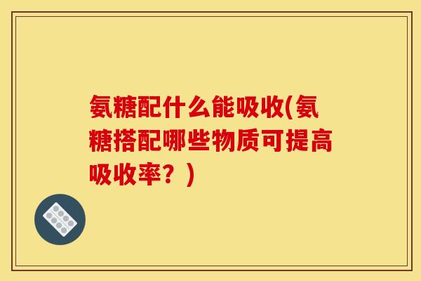 氨糖配什么能吸收(氨糖搭配哪些物质可提高吸收率？)