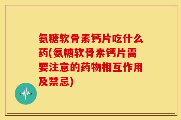 氨糖软骨素钙片吃什么药(氨糖软骨素钙片需要注意的药物相互作用及禁忌)