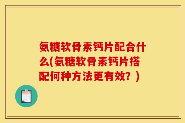 氨糖软骨素钙片配合什么(氨糖软骨素钙片搭配何种方法更有效？)