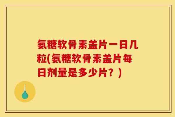 氨糖软骨素盖片一日几粒(氨糖软骨素盖片每日剂量是多少片？)