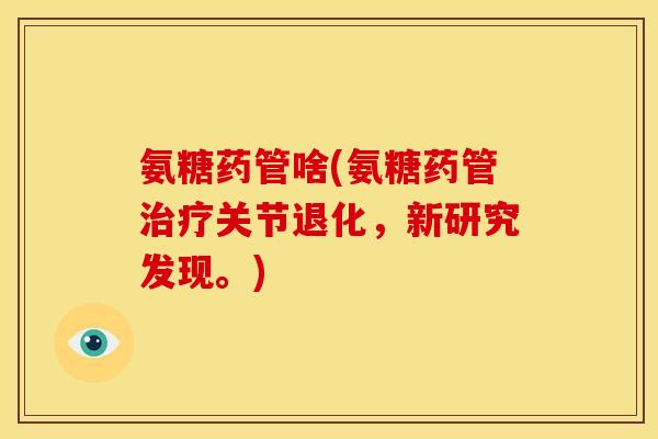 氨糖药管啥(氨糖药管治疗关节退化，新研究发现。)