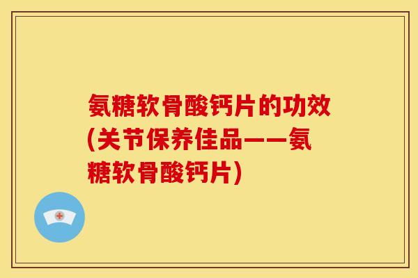氨糖软骨酸钙片的功效(关节保养佳品——氨糖软骨酸钙片)