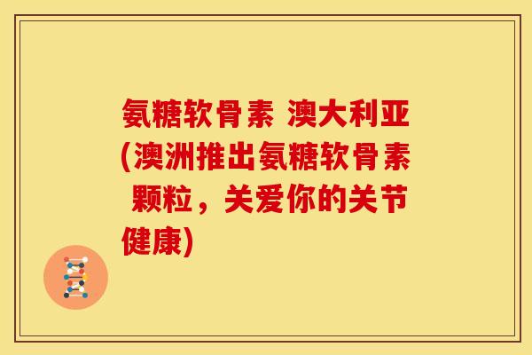 氨糖软骨素 澳大利亚(澳洲推出氨糖软骨素 颗粒，关爱你的关节健康)