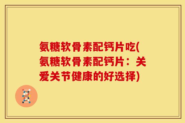 氨糖软骨素配钙片吃(氨糖软骨素配钙片：关爱关节健康的好选择)