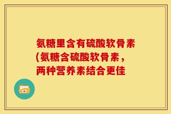 氨糖里含有硫酸软骨素(氨糖含硫酸软骨素,两种营养素结合更佳 氨糖里含有硫酸软骨素(氨糖含硫酸软骨素,两种营养素结合更佳