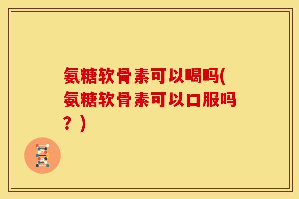 氨糖软骨素可以喝吗(氨糖软骨素可以口服吗？)
