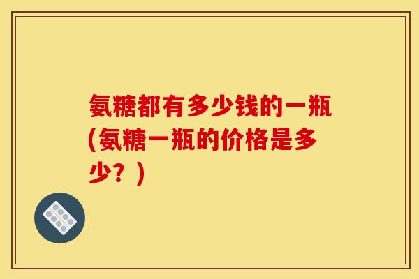 氨糖都有多少钱的一瓶(氨糖一瓶的价格是多少？)