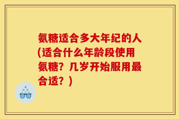 氨糖适合多大年纪的人(适合什么年龄段使用氨糖？几岁开始服用最合适？)