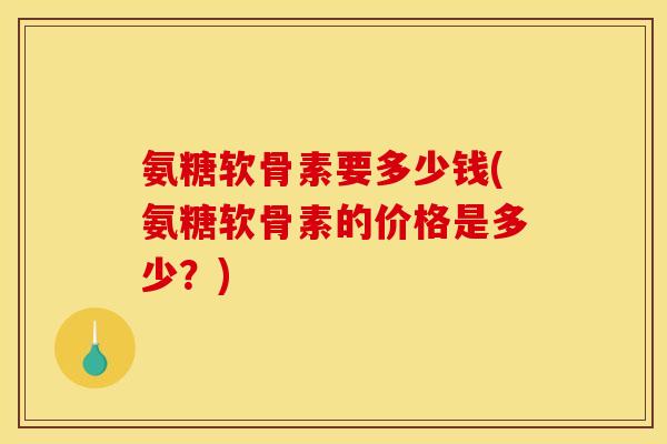 氨糖软骨素要多少钱(氨糖软骨素的价格是多少？)