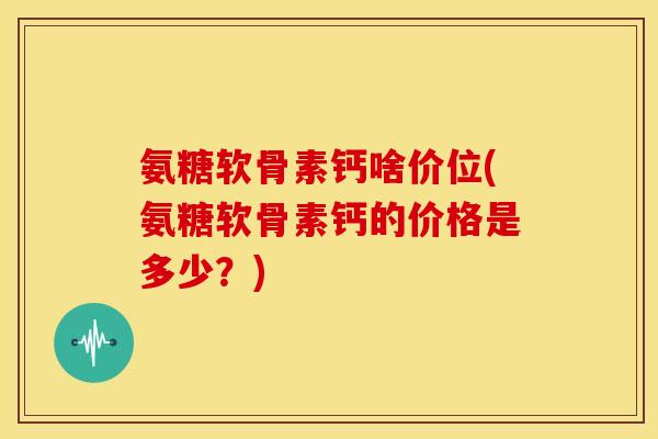 氨糖软骨素钙啥价位(氨糖软骨素钙的价格是多少?) 氨糖软骨素钙啥价位(氨糖软骨素钙的价格是多少?)