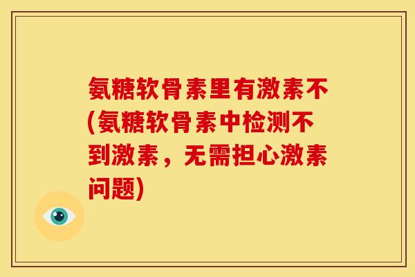 氨糖软骨素里有激素不(氨糖软骨素中检测不到激素，无需担心激素问题)
