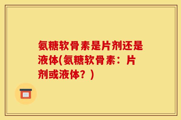 氨糖软骨素是片剂还是液体(氨糖软骨素:片剂或液体?) 氨糖软骨素是片剂还是液体(氨糖软骨素:片剂或液体?)