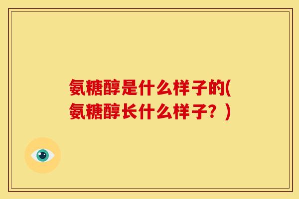 氨糖醇是什么样子的(氨糖醇长什么样子？)