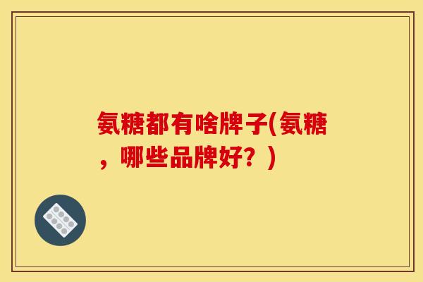 氨糖都有啥牌子(氨糖，哪些品牌好？)