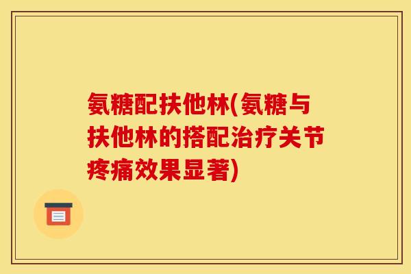 氨糖配扶他林(氨糖与扶他林的搭配治疗关节疼痛效果显著)