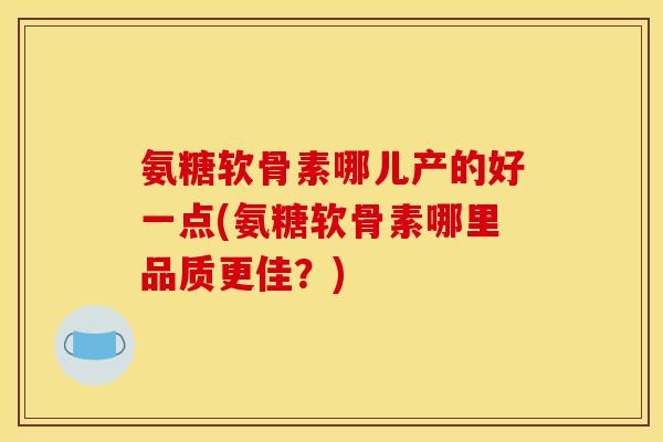 氨糖软骨素哪儿产的好一点(氨糖软骨素哪里品质更佳？)