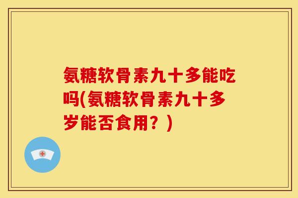 氨糖软骨素九十多能吃吗(氨糖软骨素九十多岁能否食用？)