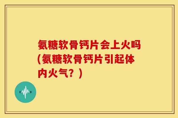 氨糖软骨钙片会上火吗(氨糖软骨钙片引起体内火气？)