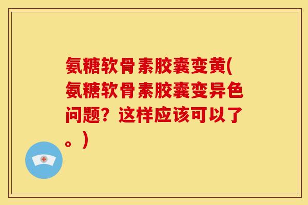 氨糖软骨素胶囊变黄(氨糖软骨素胶囊变异色问题？这样应该可以了。)