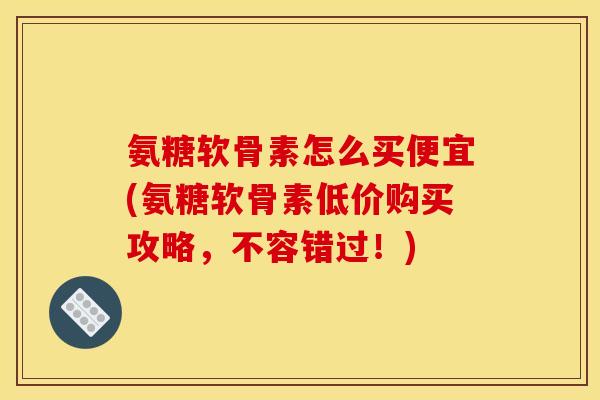 氨糖软骨素怎么买便宜(氨糖软骨素低价购买攻略，不容错过！)