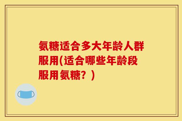 氨糖适合多大年龄人群服用(适合哪些年龄段服用氨糖？)
