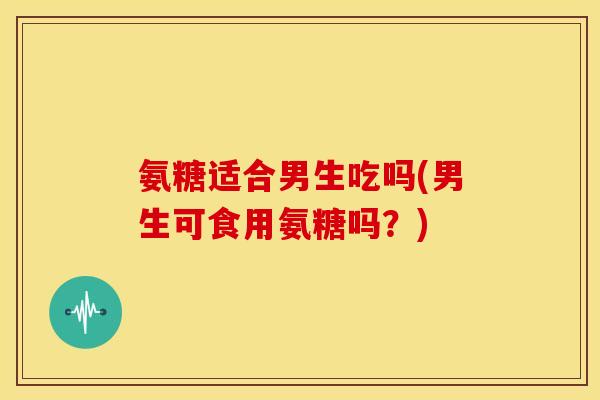 氨糖适合男生吃吗(男生可食用氨糖吗？)