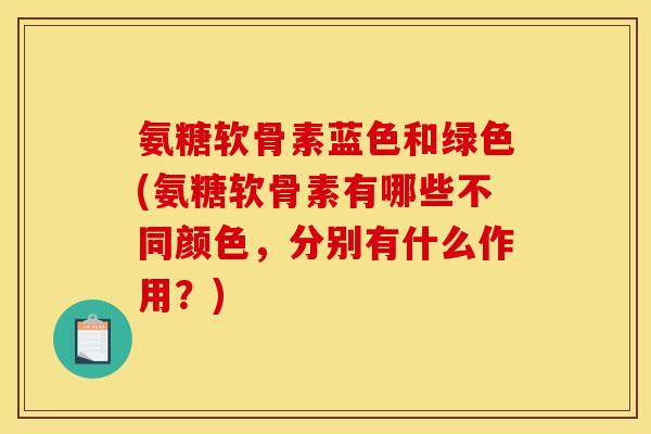 氨糖软骨素蓝色和绿色(氨糖软骨素有哪些不同颜色，分别有什么作用？)