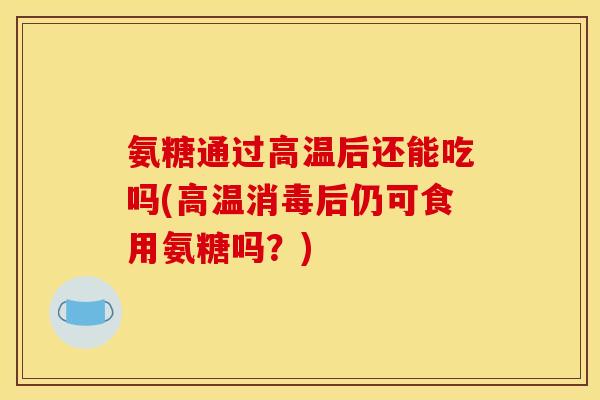 氨糖通过高温后还能吃吗(高温消毒后仍可食用氨糖吗？)