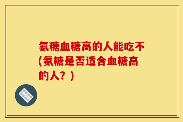 氨糖血糖高的人能吃不(氨糖是否适合血糖高的人？)
