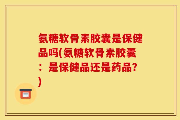氨糖软骨素胶囊是保健品吗(氨糖软骨素胶囊：是保健品还是药品？)