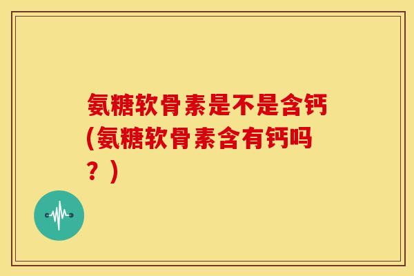 氨糖软骨素是不是含钙(氨糖软骨素含有钙吗？)
