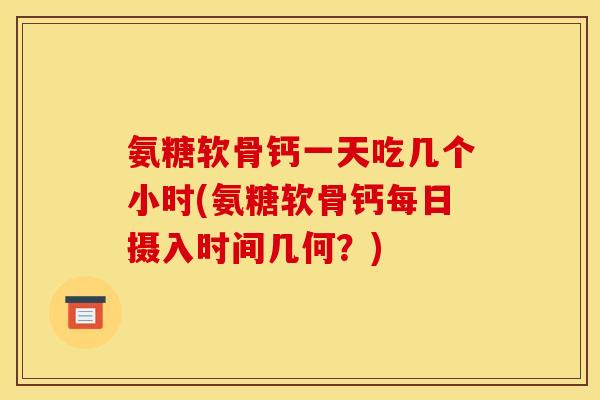氨糖软骨钙一天吃几个小时(氨糖软骨钙每日摄入时间几何？)