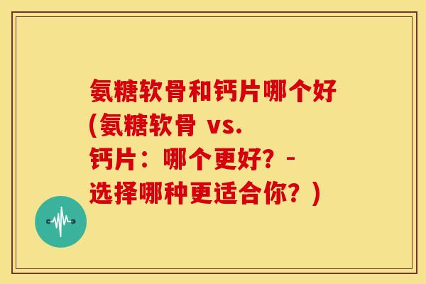 氨糖软骨和钙片哪个好(氨糖软骨 vs. 钙片：哪个更好？- 选择哪种更适合你？)