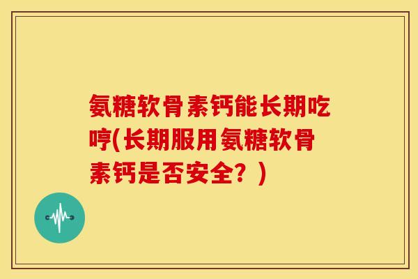 氨糖软骨素钙能长期吃哼(长期服用氨糖软骨素钙是否安全？)