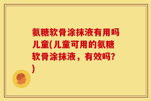 氨糖软骨涂抹液有用吗儿童(儿童可用的氨糖软骨涂抹液，有效吗？)
