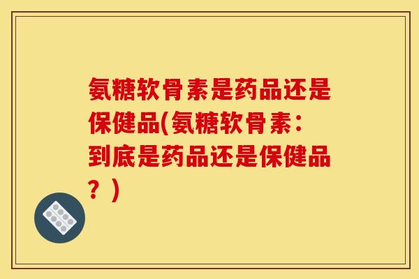 氨糖软骨素是药品还是保健品(氨糖软骨素：到底是药品还是保健品？)