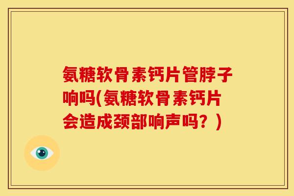 氨糖软骨素钙片管脖子响吗(氨糖软骨素钙片会造成颈部响声吗？)