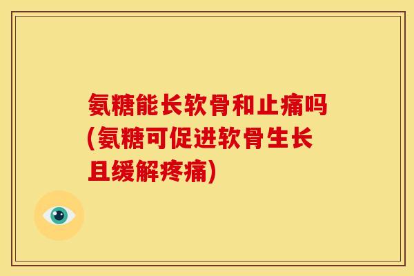 氨糖能长软骨和止痛吗(氨糖可促进软骨生长且缓解疼痛)