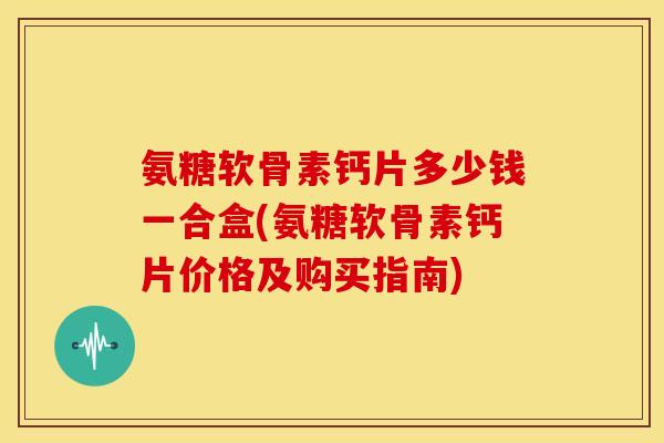 氨糖软骨素钙片多少钱一合盒(氨糖软骨素钙片价格及购买指南)