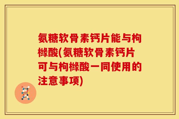 氨糖软骨素钙片能与枸橼酸(氨糖软骨素钙片可与枸橼酸一同使用的注意事项)