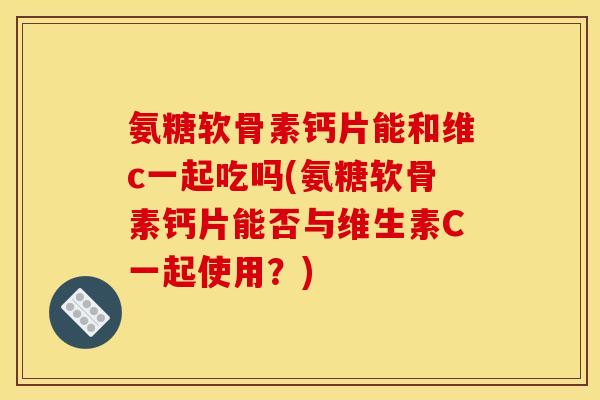 氨糖软骨素钙片能和维c一起吃吗(氨糖软骨素钙片能否与维生素C一起使用？)