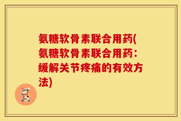 氨糖软骨素联合用药(氨糖软骨素联合用药：缓解关节疼痛的有效方法)