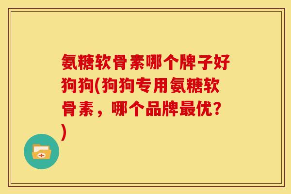 氨糖软骨素哪个牌子好狗狗(狗狗专用氨糖软骨素，哪个品牌最优？)